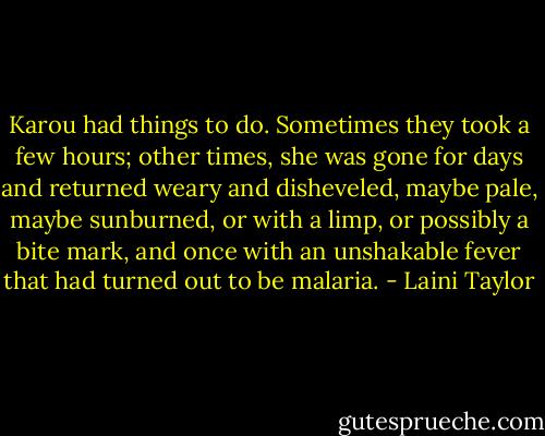 Karou had things to do. Sometimes they took a few hours; other times, she was gone for days and returned weary and disheveled, maybe pale, maybe sunburned, or with a limp, or possibly a bite mark, and once with an unshakable fever that had turned out to be malaria. - Laini Taylor