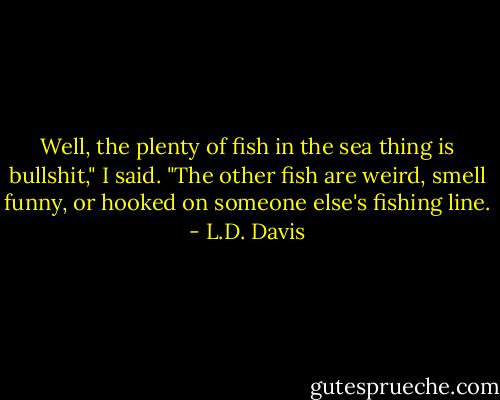 Well, the plenty of fish in the sea thing is bullshit," I said. "The other fish are weird, smell funny, or hooked on someone else's fishing line. - L.D. Davis
