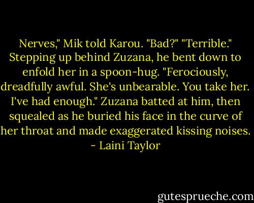Nerves," Mik told Karou.<br />"Bad?"<br />"Terrible." Stepping up behind Zuzana, he bent down to enfold her in a spoon-hug. "Ferociously, dreadfully awful. She's unbearable. You take her. I've had enough."<br />Zuzana batted at him, then squealed as he buried his face in the curve of her throat and made exaggerated kissing noises. - Laini Taylor