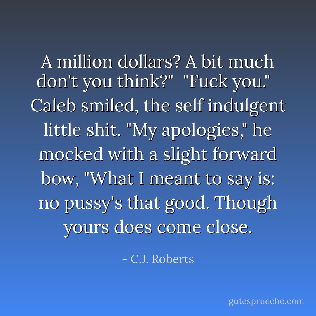 A million dollars? A bit much don't you think?"<br /><br />"Fuck you." <br /><br />Caleb smiled, the self indulgent little shit. "My apologies," he mocked with a slight forward bow, "What I meant to say is: no pussy's that good. Though yours does come close. - C.J. Roberts