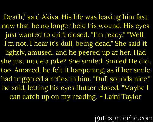 Death," said Akiva. His life was leaving him fast now that he no longer held his wound. His eyes just wanted to drift closed. "I'm ready."<br />"Well, I'm not. I hear it's dull, being dead."<br />She said it lightly, amused, and he peered up at her. Had she just made a joke? She smiled.<br />Smiled<br />He did, too. Amazed, he felt it happening, as if her smile had triggered a reflex in him. "Dull sounds nice," he said, letting his eyes flutter closed. "Maybe I can catch up on my reading. - Laini Taylor