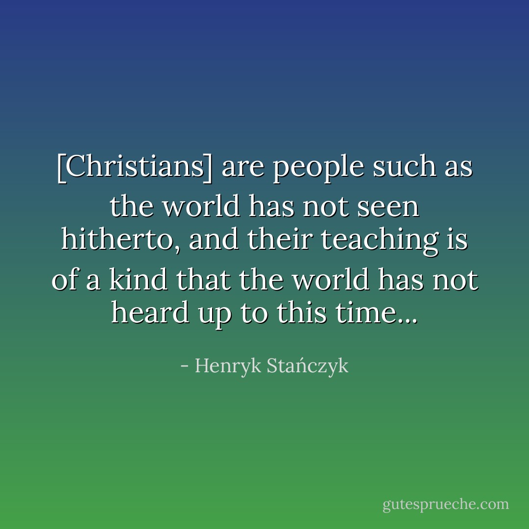 [Christians] are people such as the world has not seen hitherto, and their teaching is of a kind that the world has not heard up to this time... - Henryk Stańczyk