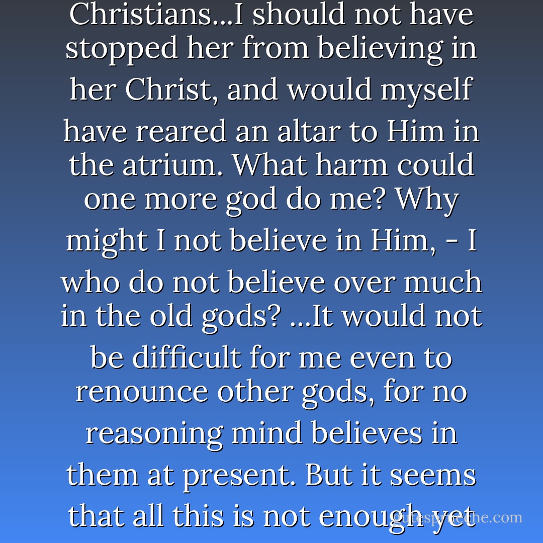 Though they love people, the Christians are enemies of our life, our gods and our crimes; hence she fled from me, as from a man who belongs to our [Roman] society, and with whom she would have to share a life counted criminal by Christians...I should not have stopped her from believing in her Christ, and would myself have reared an altar to Him in the atrium. What harm could one more god do me? Why might I not believe in Him, - I who do not believe over much in the old gods? ...It would not be difficult for me even to renounce other gods, for no reasoning mind believes in them at present. But it seems that all this is not enough yet for the Christians. It is not enough to honor Christ, one must also live according to His teachings; and here thou art on the shore of a sea which they command thee to wade through.<br />Quo Vadis - Henryk Stańczyk