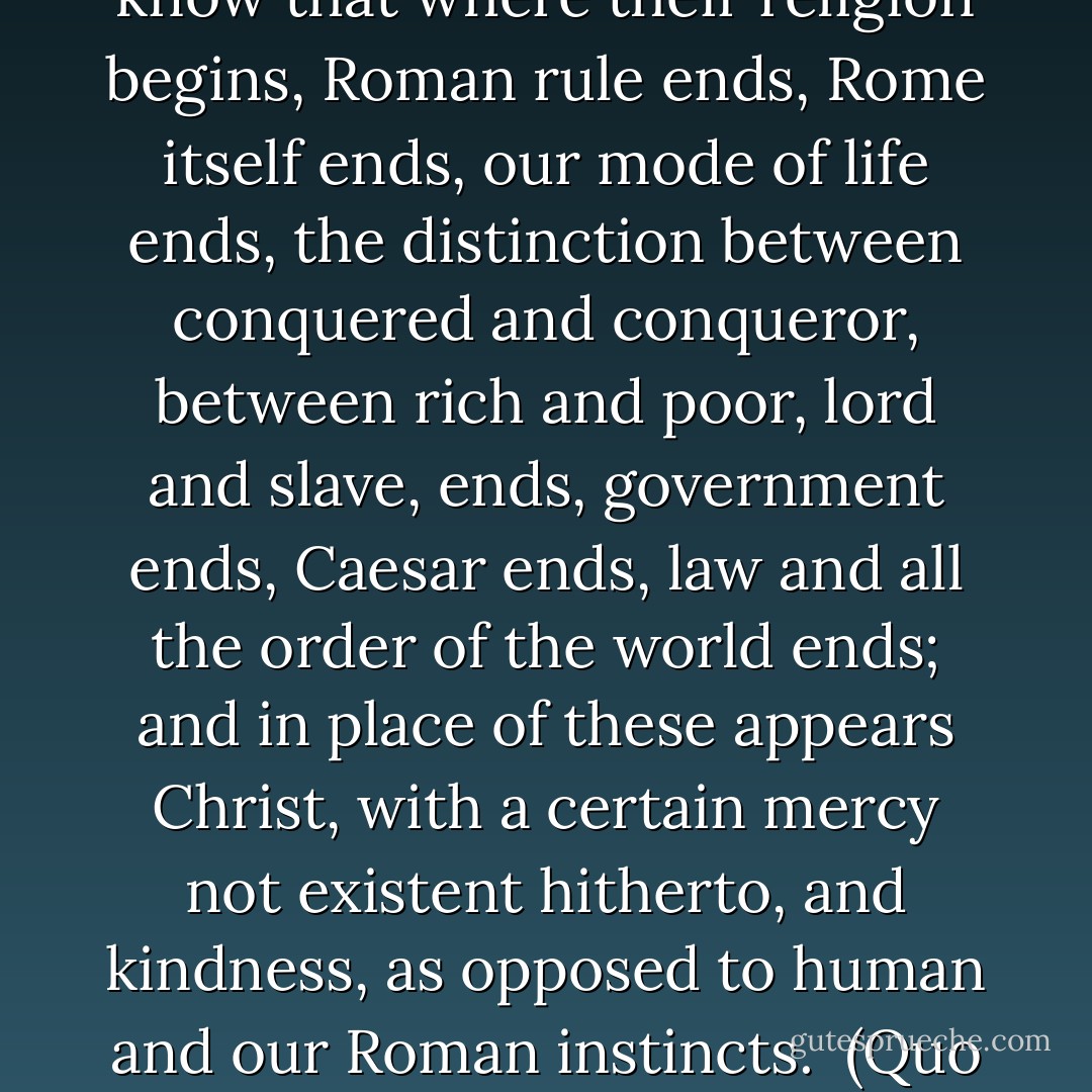 I know not how the Christians order their own lives, but I know that where their religion begins, Roman rule ends, Rome itself ends, our mode of life ends, the distinction between conquered and conqueror, between rich and poor, lord and slave, ends, government ends, Caesar ends, law and all the order of the world ends; and in place of these appears Christ, with a certain mercy not existent hitherto, and kindness, as opposed to human and our Roman instincts.<br /><br />(Quo Vadis) - Henryk Stańczyk