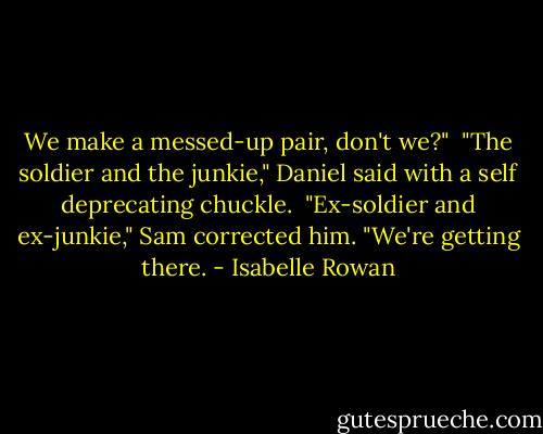 We make a messed-up pair, don't we?"<br /><br />"The soldier and the junkie," Daniel said with a self deprecating chuckle.<br /><br />"Ex-soldier and ex-junkie," Sam corrected him. "We're getting there. - Isabelle Rowan
