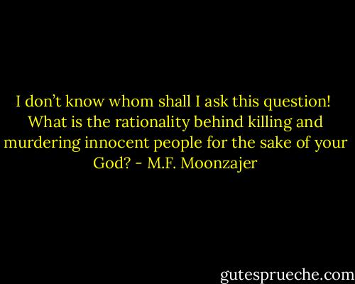 I don’t know whom shall I ask this question! <br />What is the rationality behind killing and murdering innocent people for the sake of your God? - M.F. Moonzajer