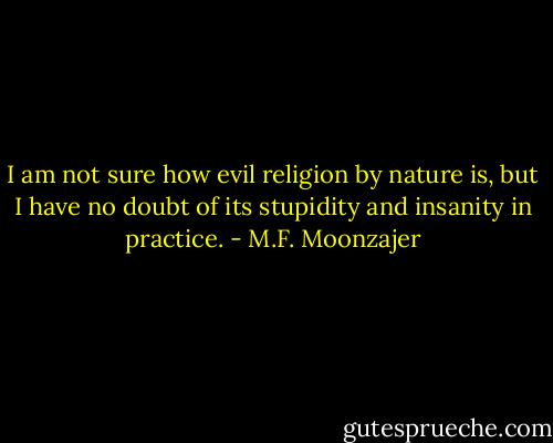 I am not sure how evil religion by nature is, but I have no doubt of its stupidity and insanity in practice. - M.F. Moonzajer