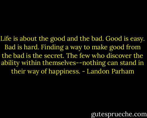 Life is about the good and the bad. Good is easy. Bad is hard. Finding a way to make good from the bad is the secret. The few who discover the ability within themselves--nothing can stand in their way of happiness. - Landon Parham
