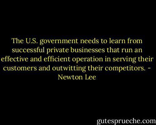 The U.S. government needs to learn from successful private businesses that run an effective and efficient operation in serving their customers and outwitting their competitors. - Newton Lee
