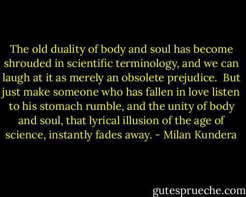 The old duality of body and soul has become shrouded in scientific terminology, and we can laugh at it as merely an obsolete prejudice.<br /><br />But just make someone who has fallen in love listen to his stomach rumble, and the unity of body and soul, that lyrical illusion of the age of science, instantly fades away. - Milan Kundera