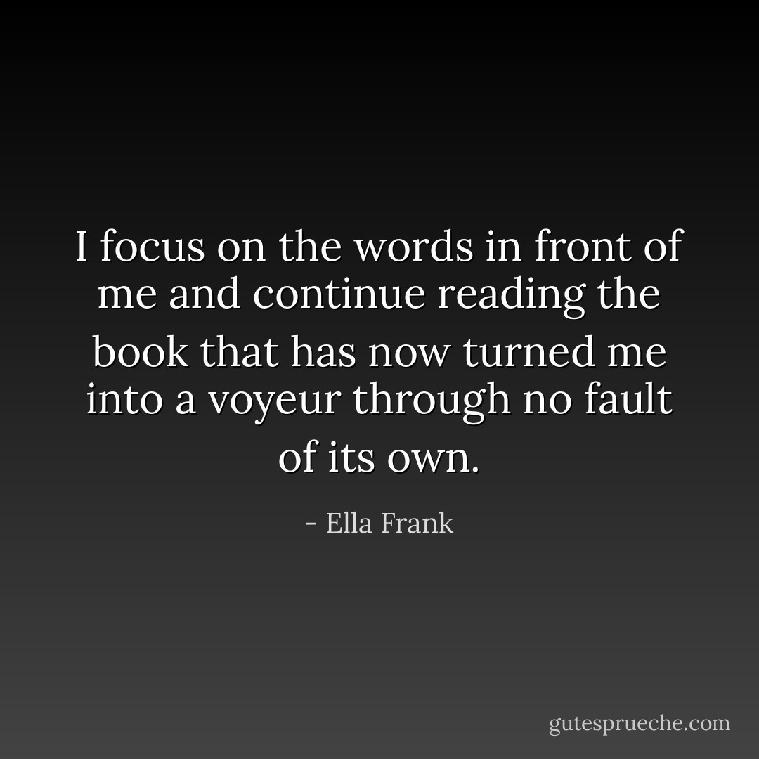 I focus on the words in front of me and continue reading the book that has now turned me into a voyeur through no fault of its own. - Ella Frank