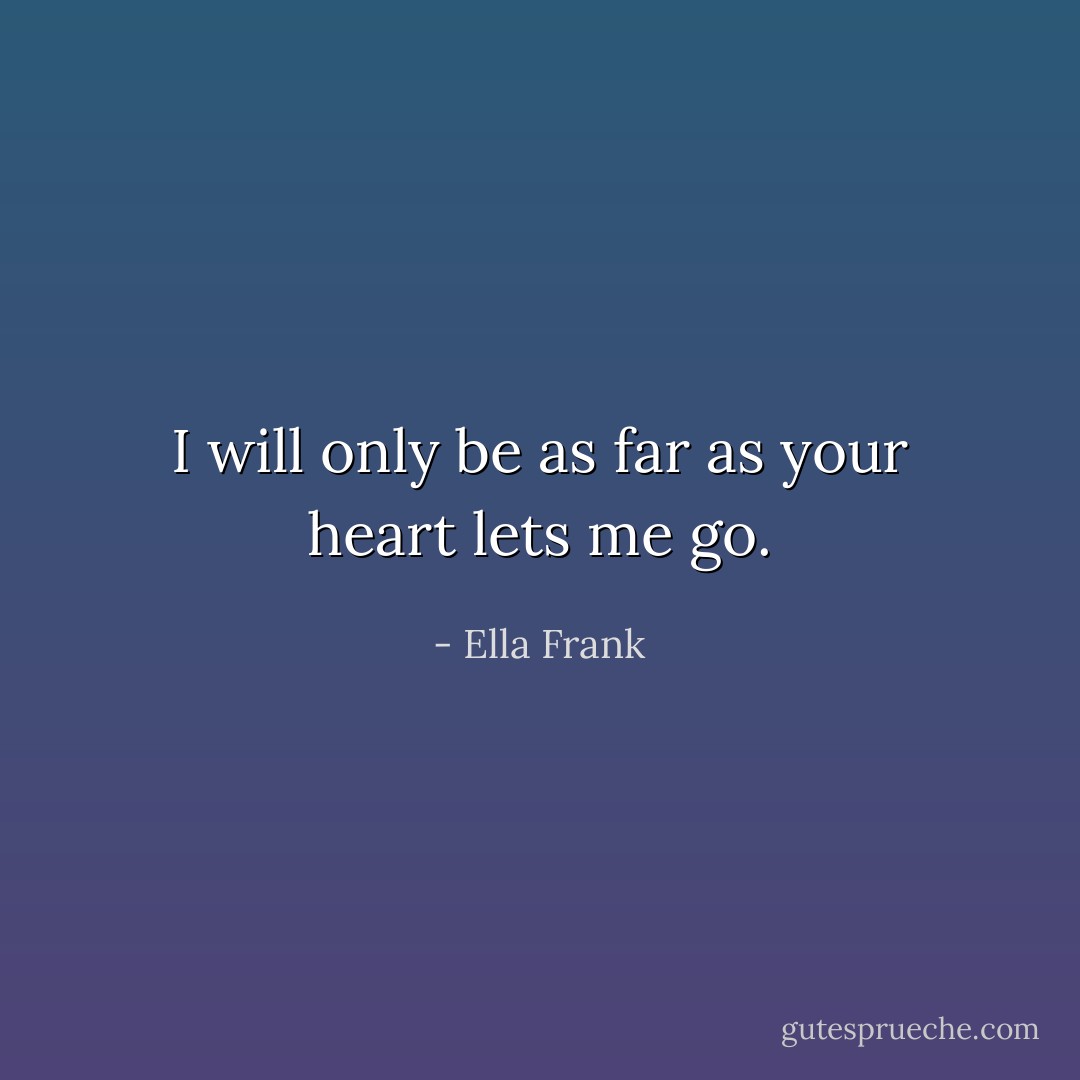 I will only be as far as your heart lets me go. - Ella Frank