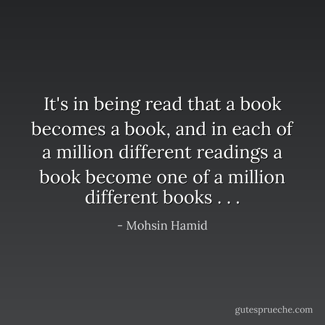It's in being read that a book becomes a book, and in each of a million different readings a book become one of a million different books . . . - Mohsin Hamid
