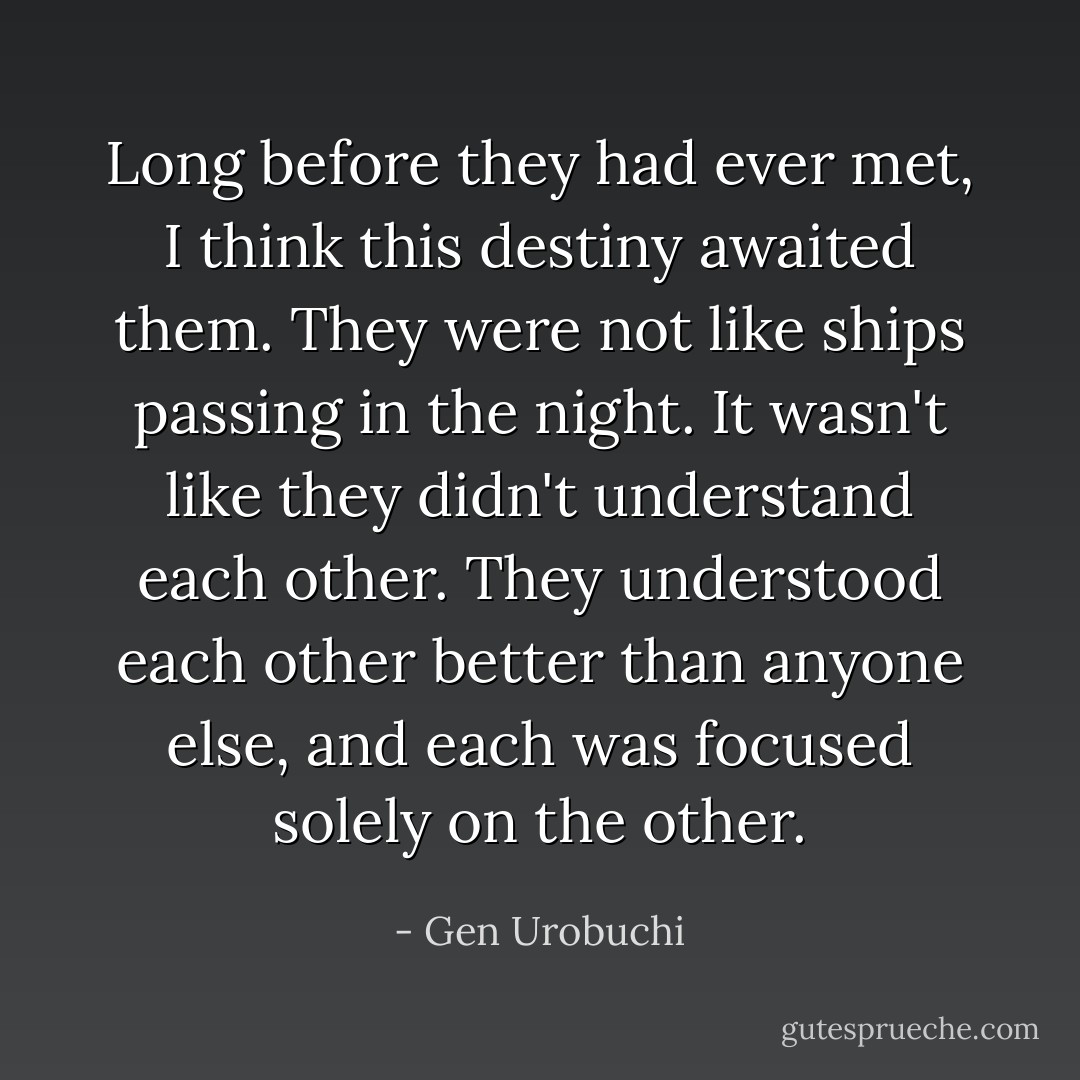 Long before they had ever met, I think this destiny awaited them. They were not like ships passing in the night. It wasn't like they didn't understand each other. They understood each other better than anyone else, and each was focused solely on the other. - Gen Urobuchi