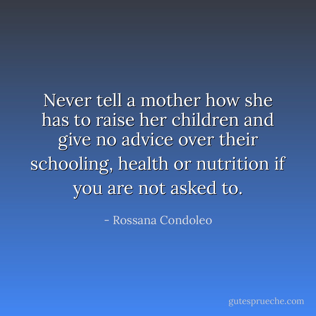 Never tell a mother how she has to raise her children and give no advice over their schooling, health or nutrition if you are not asked to. - Rossana Condoleo
