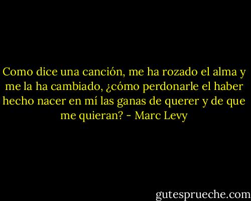 Como dice una canción, me ha rozado el alma y me la ha cambiado, ¿cómo perdonarle el haber hecho nacer en mí las ganas de querer y de que me quieran? - Marc Levy
