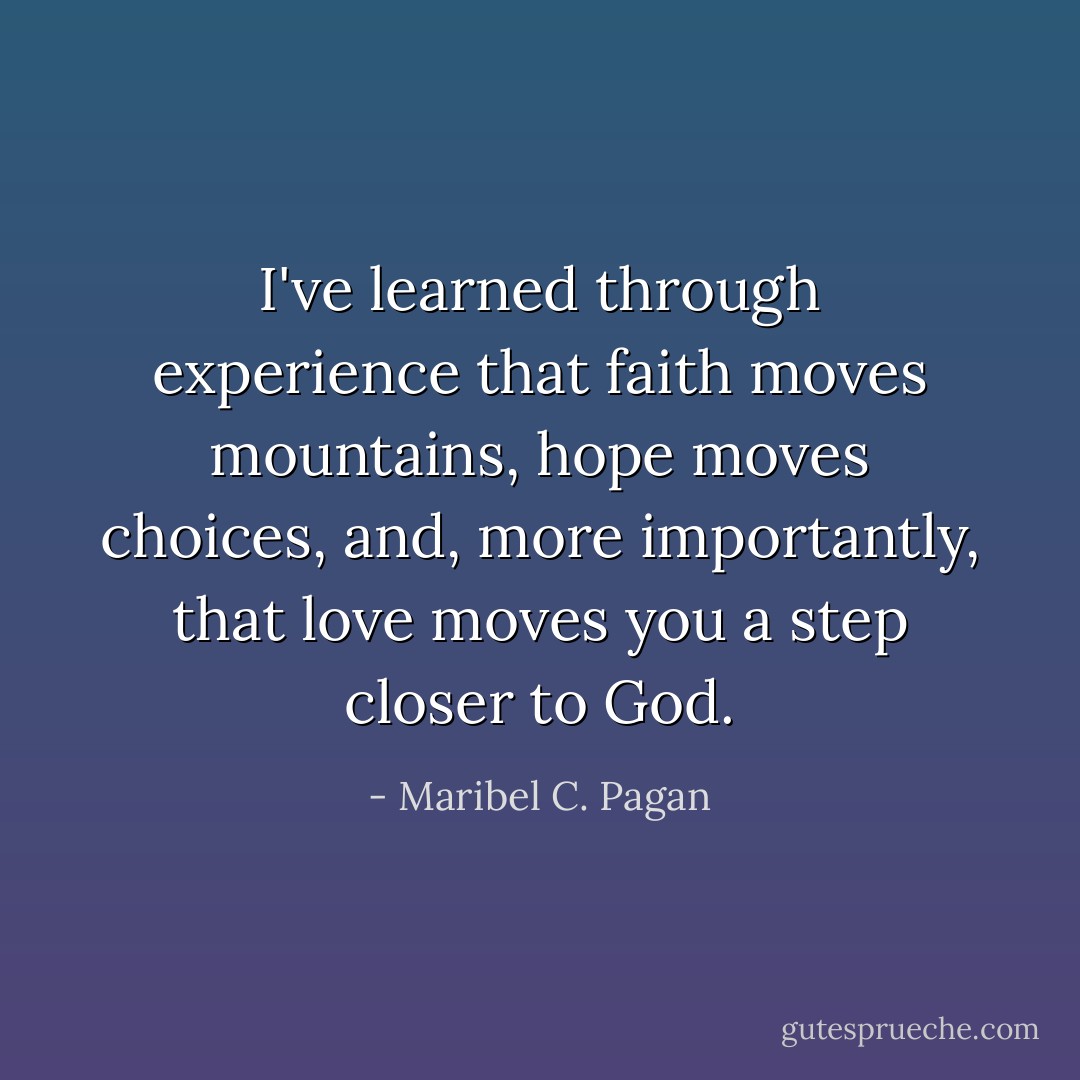 I've learned through experience that faith moves mountains, hope moves choices, and, more importantly, that love moves you a step closer to God. - Maribel C. Pagan