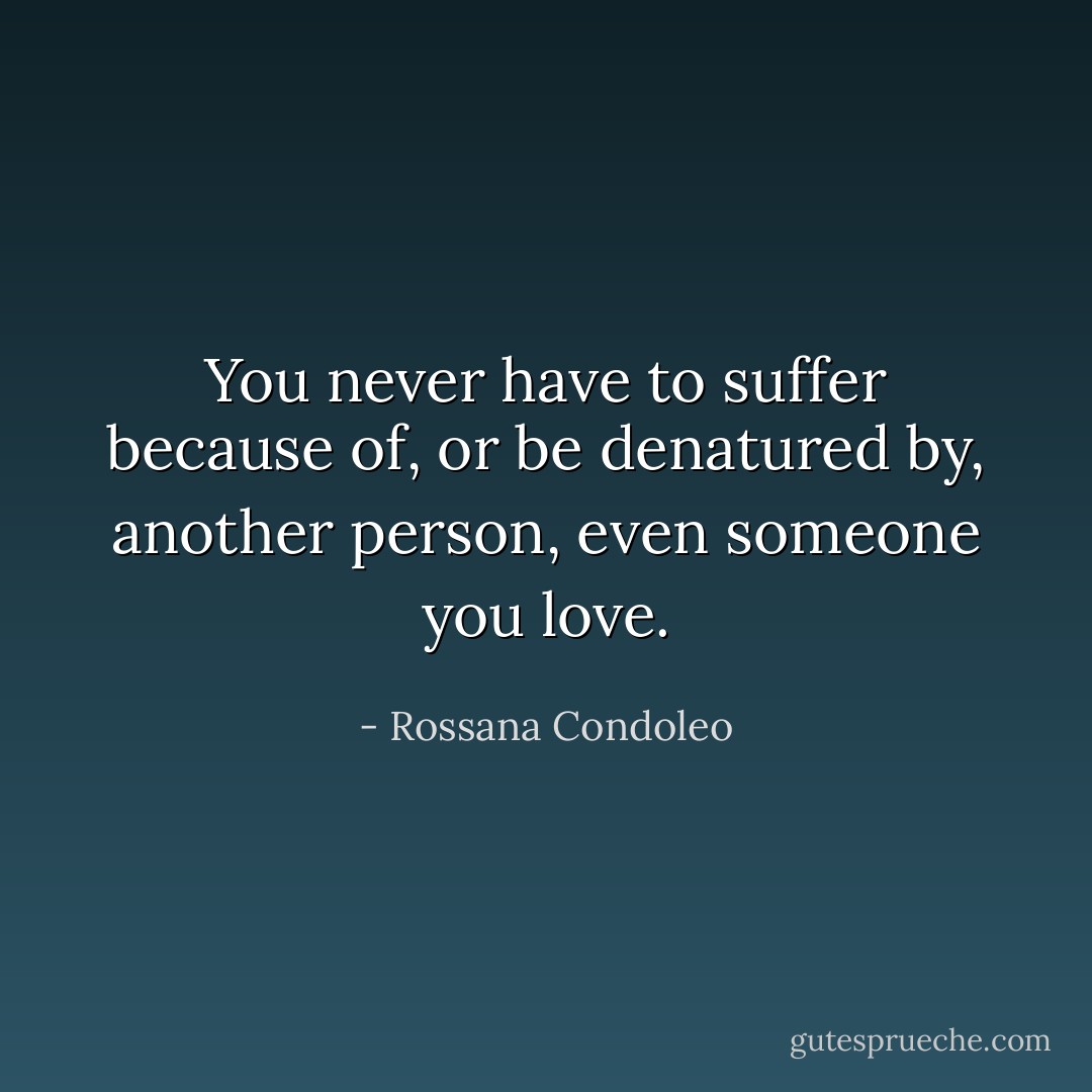 You never have to suffer because of, or be denatured by, another person, even someone you love. - Rossana Condoleo