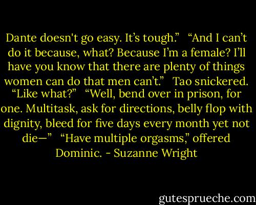Dante doesn't go easy. It’s tough.” <br /><br />“And I can’t do it because, what? Because I’m a female? I’ll have you know that there are plenty of things women can do that men can’t.” <br /><br />Tao snickered. “Like what?” <br /><br />“Well, bend over in prison, for one. Multitask, ask for directions, belly flop with dignity, bleed for five days every month yet not die—” <br /><br />“Have multiple orgasms,” offered Dominic. - Suzanne Wright