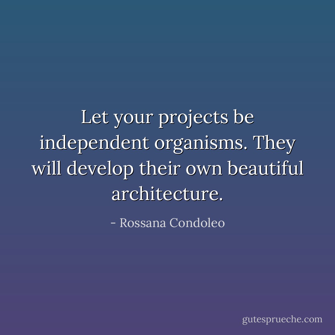 Let your projects be independent organisms. They will develop their own beautiful architecture. - Rossana Condoleo