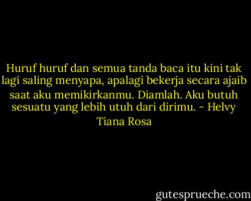 Huruf huruf dan semua tanda baca itu kini tak lagi saling menyapa, apalagi bekerja secara ajaib saat aku memikirkanmu. Diamlah. Aku butuh sesuatu yang lebih utuh dari dirimu. - Helvy Tiana Rosa