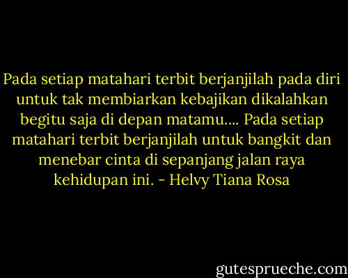 Pada setiap matahari terbit berjanjilah pada diri untuk tak membiarkan kebajikan dikalahkan begitu saja di depan matamu.... Pada setiap matahari terbit berjanjilah untuk bangkit dan menebar cinta di sepanjang jalan raya kehidupan ini. - Helvy Tiana Rosa