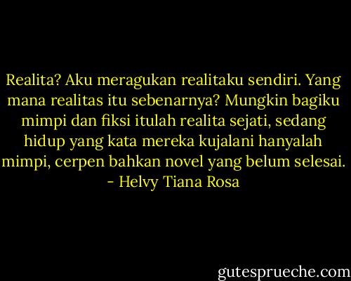 Realita? Aku meragukan realitaku sendiri. Yang mana realitas itu sebenarnya? Mungkin bagiku mimpi dan fiksi itulah realita sejati, sedang hidup yang kata mereka kujalani hanyalah mimpi, cerpen bahkan novel yang belum selesai. - Helvy Tiana Rosa