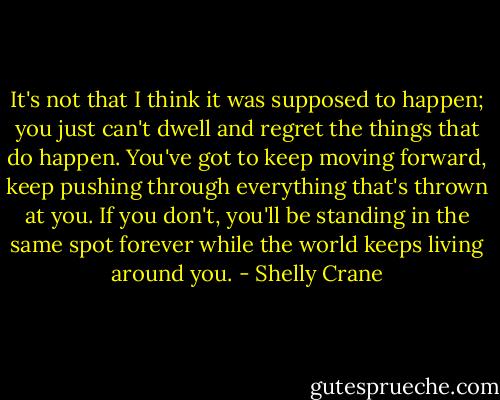 It's not that I think it was supposed to happen; you just can't dwell and regret the things that do happen. You've got to keep moving forward, keep pushing through everything that's thrown at you. If you don't, you'll be standing in the same spot forever while the world keeps living around you. - Shelly Crane