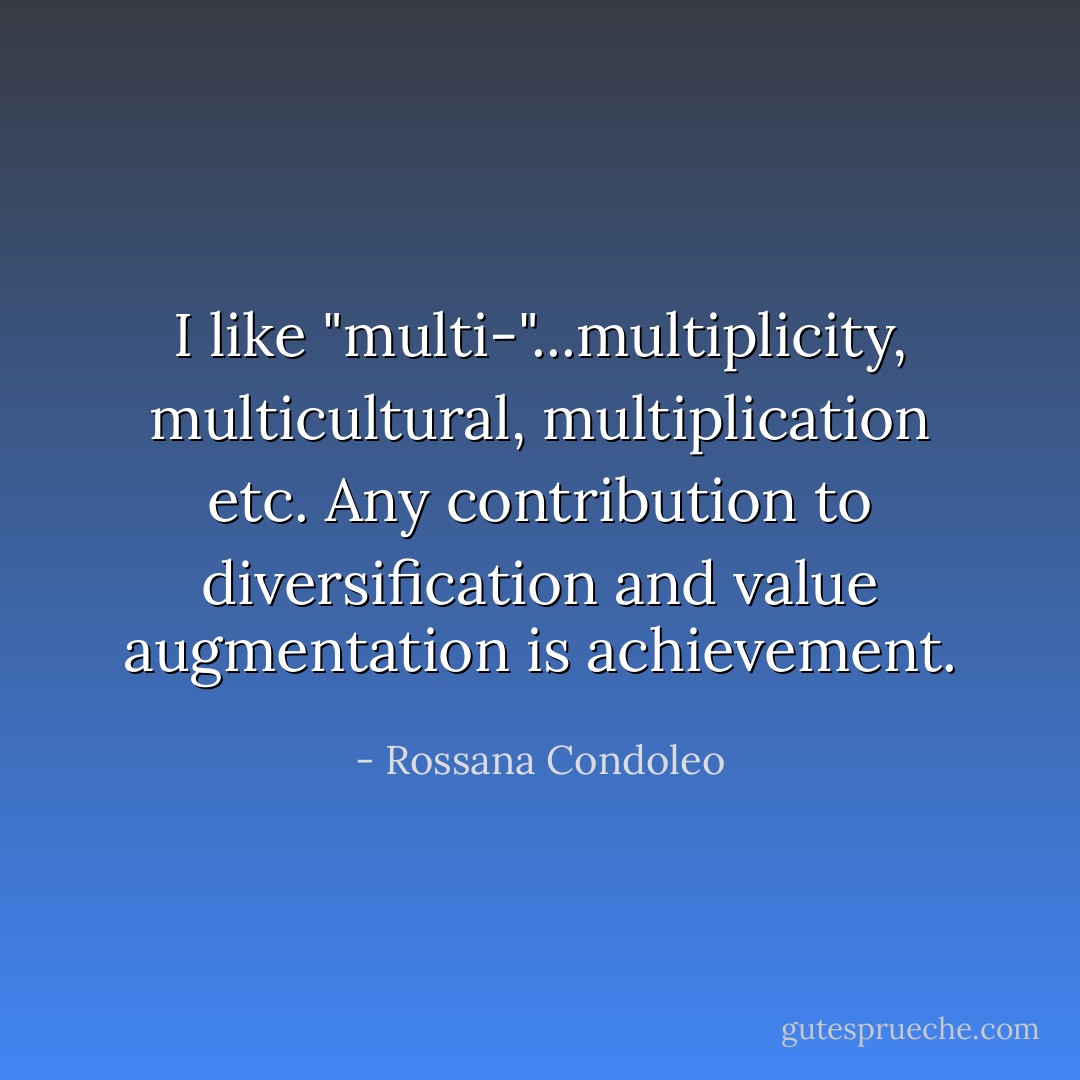 I like "multi-"...multiplicity, multicultural, multiplication etc. Any contribution to diversification and value augmentation is achievement. - Rossana Condoleo