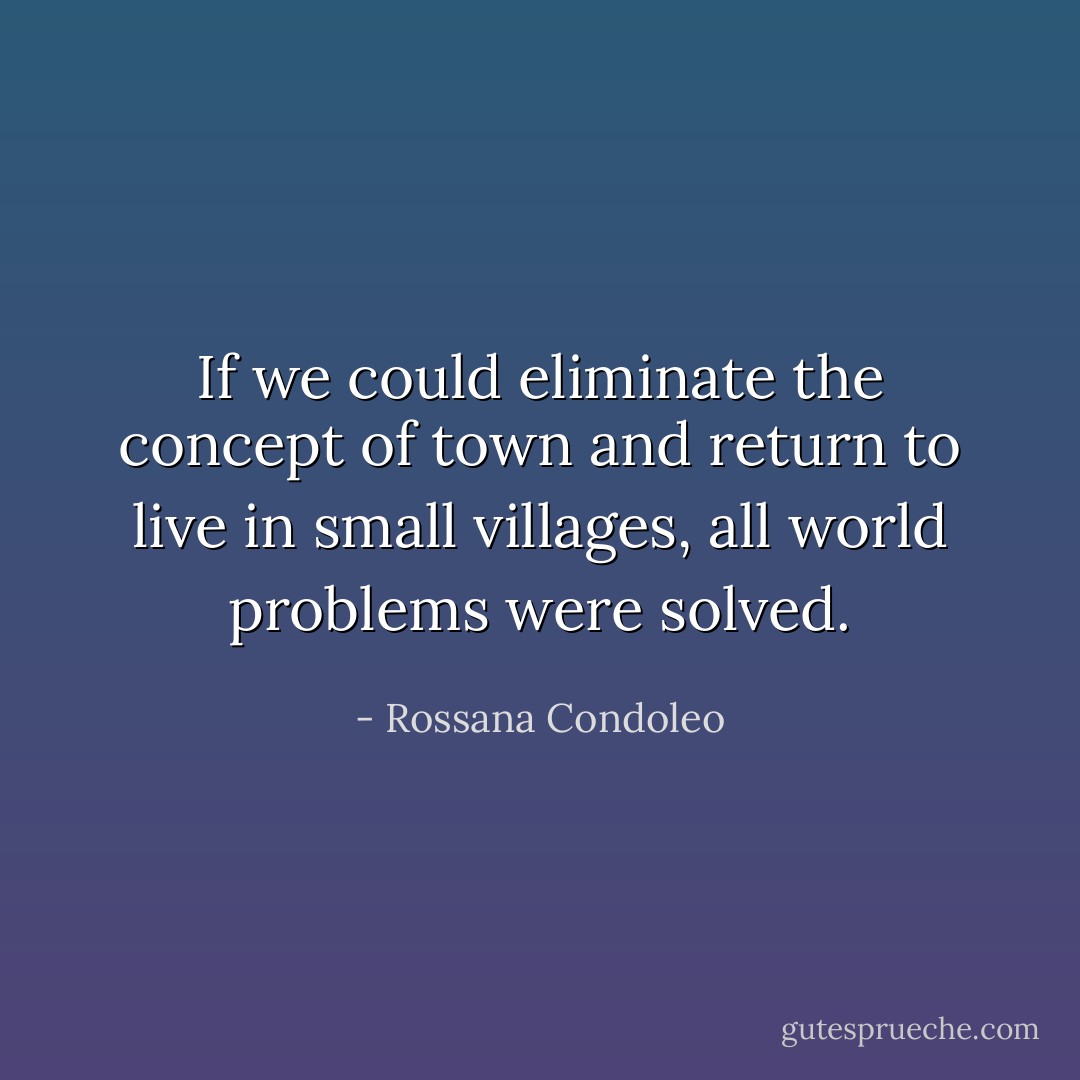 If we could eliminate the concept of town and return to live in small villages, all world problems were solved. - Rossana Condoleo