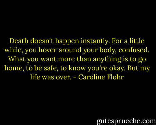 Death doesn't happen instantly. For a little while, you hover around your body, confused. What you want more than anything is to go home, to be safe, to know you're okay. But my life was over. - Caroline Flohr