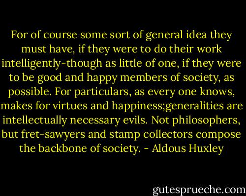 For of course some sort of general idea they must have, if they were to do their work intelligently-though as little of one, if they were to be good and happy members of society, as possible. For particulars, as every one knows, makes for virtues and happiness;generalities are intellectually necessary evils. Not philosophers, but fret-sawyers and stamp collectors compose the backbone of society. - Aldous Huxley