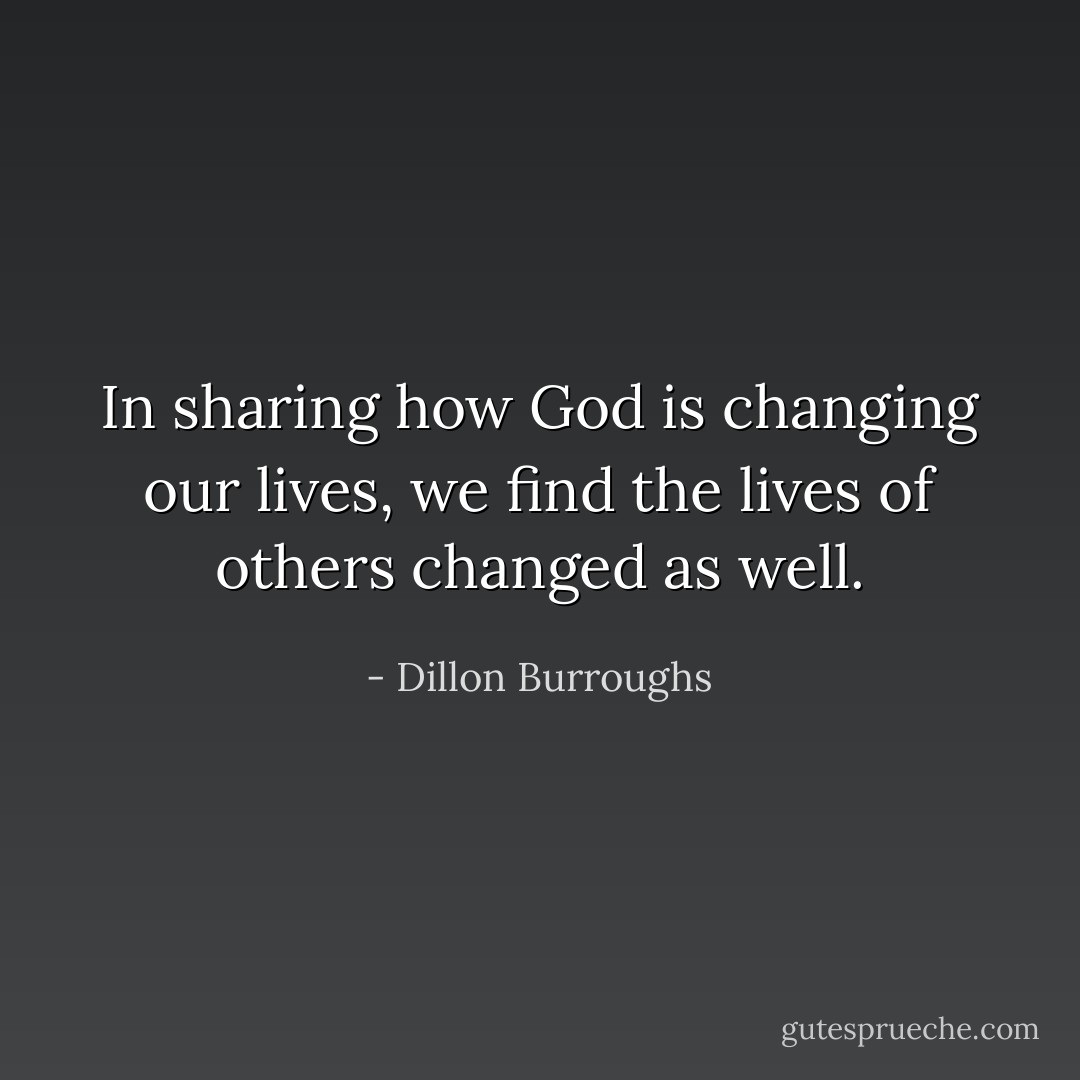 In sharing how God is changing our lives, we find the lives of others changed as well. - Dillon Burroughs