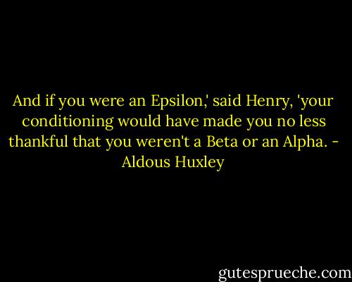 And if you were an Epsilon,' said Henry, 'your conditioning would have made you no less thankful that you weren't a Beta or an Alpha. - Aldous Huxley