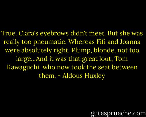 True, Clara's eyebrows didn't meet. But she was really too pneumatic. Whereas Fifi and Joanna were absolutely right. Plump, blonde, not too large...And it was that great lout, Tom Kawaguchi, who now took the seat between them. - Aldous Huxley