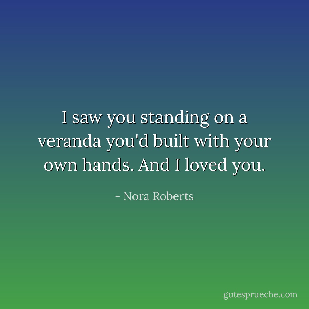 I saw you standing on a veranda you'd built with your own hands. And I loved you. - Nora Roberts