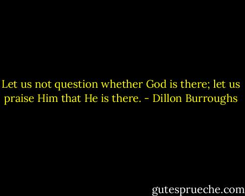 Let us not question whether God is there; let us praise Him that He is there. - Dillon Burroughs
