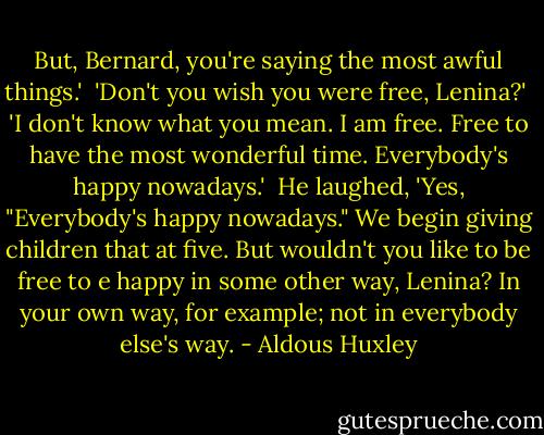 But, Bernard, you're saying the most awful things.'<br /><br />'Don't you wish you were free, Lenina?'<br /><br />'I don't know what you mean. I am free. Free to have the most wonderful time. Everybody's happy nowadays.'<br /><br />He laughed, 'Yes, "Everybody's happy nowadays." We begin giving children that at five. But wouldn't you like to be free to e happy in some other way, Lenina? In your own way, for example; not in everybody else's way. - Aldous Huxley