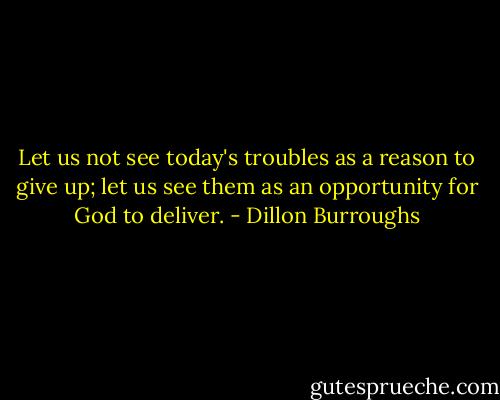 Let us not see today's troubles as a reason to give up; let us see them as an opportunity for God to deliver. - Dillon Burroughs