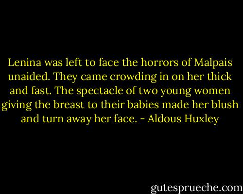 Lenina was left to face the horrors of Malpais unaided. They came crowding in on her thick and fast. The spectacle of two young women giving the breast to their babies made her blush and turn away her face. - Aldous Huxley