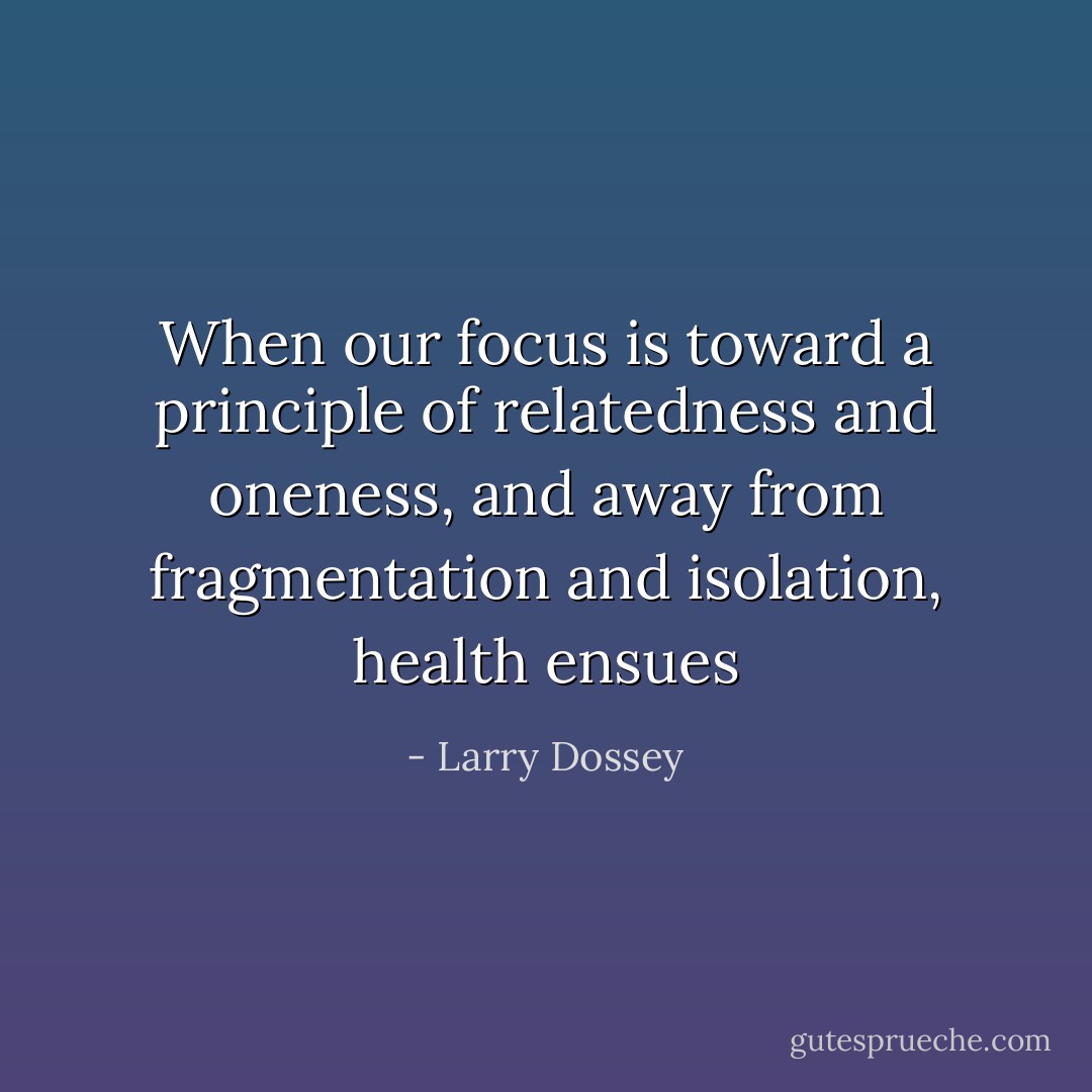 When our focus is toward a principle of relatedness and oneness, and away from fragmentation and isolation, health ensues - Larry Dossey