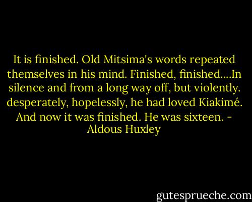 It is finished. Old Mitsima's words repeated themselves in his mind. Finished, finished....In silence and from a long way off, but violently. desperately, hopelessly, he had loved Kiakimé. And now it was finished. He was sixteen. - Aldous Huxley