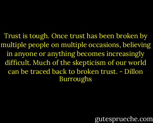 Trust is tough. Once trust has been broken by multiple people on multiple occasions, believing in anyone or anything becomes increasingly difficult. Much of the skepticism of our world can be traced back to broken trust. - Dillon Burroughs