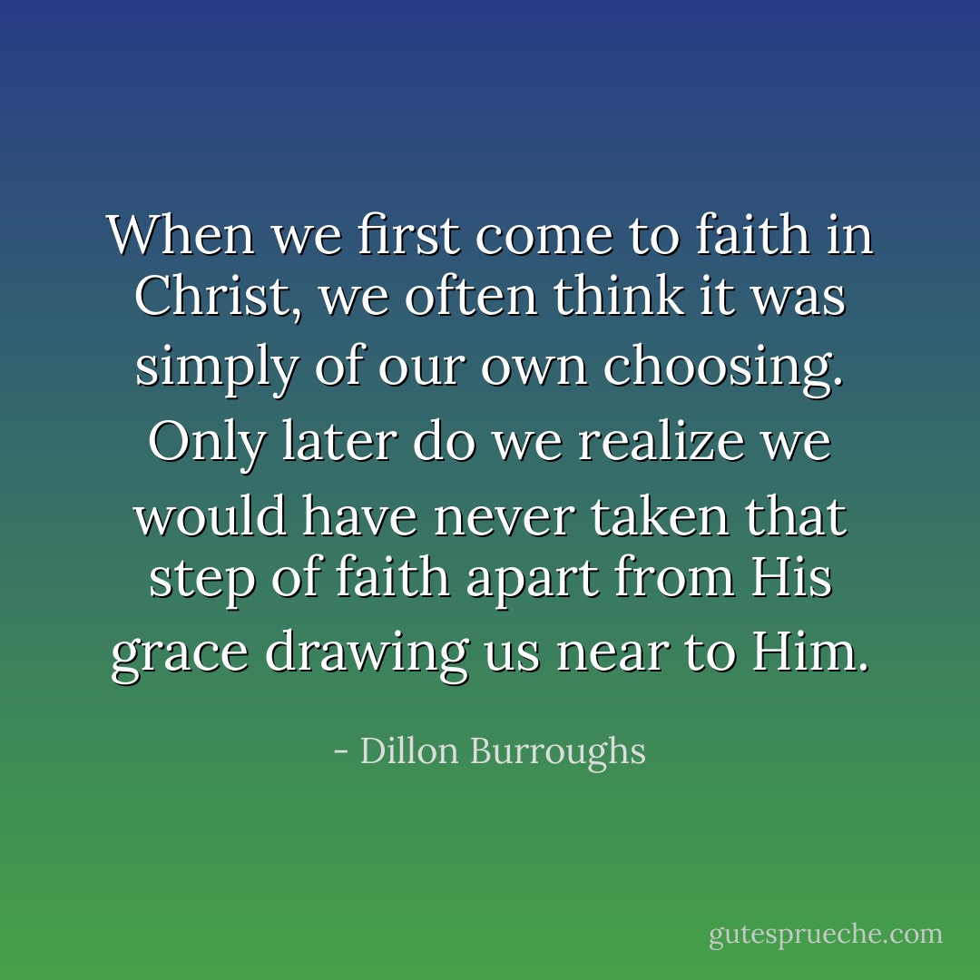 When we first come to faith in Christ, we often think it was simply of our own choosing. Only later do we realize we would have never taken that step of faith apart from His grace drawing us near to Him. - Dillon Burroughs