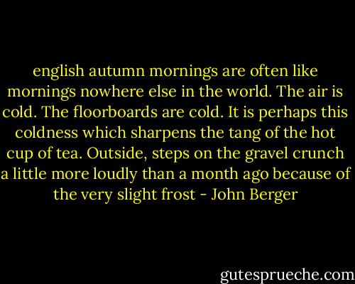 english autumn mornings are often like mornings nowhere else in the world.<br />The air is cold.<br />The floorboards are cold.<br />It is perhaps this coldness which sharpens the tang of the hot cup of tea. Outside, steps on the gravel crunch a little more loudly than a month ago because of the very slight frost - John Berger