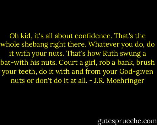 Oh kid, it's all about confidence. That's the whole shebang right there. Whatever you do, do it with your nuts. That's how Ruth swung a bat-with his nuts. Court a girl, rob a bank, brush your teeth, do it with and from your God-given nuts or don't do it at all. - J.R. Moehringer