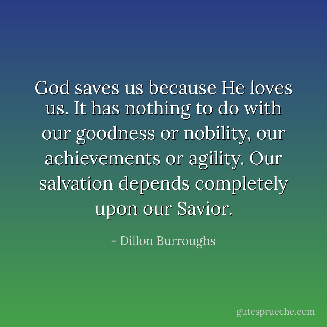 God saves us because He loves us. It has nothing to do with our goodness or nobility, our achievements or agility. Our salvation depends completely upon our Savior. - Dillon Burroughs