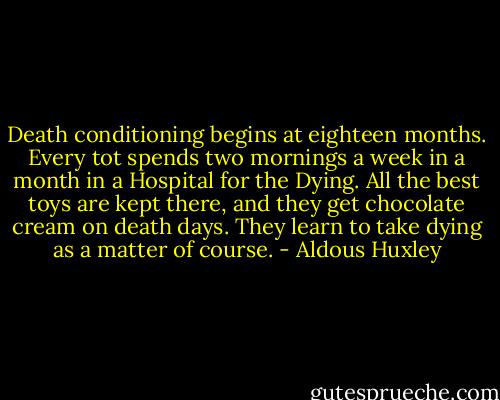 Death conditioning begins at eighteen months. Every tot spends two mornings a week in a month in a Hospital for the Dying. All the best toys are kept there, and they get chocolate cream on death days. They learn to take dying as a matter of course. - Aldous Huxley