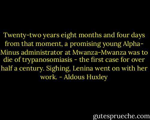 Twenty-two years eight months and four days from that moment, a promising young Alpha- Minus administrator at Mwanza-Mwanza was to die of trypanosomiasis - the first case for over half a century. Sighing, Lenina went on with her work. - Aldous Huxley