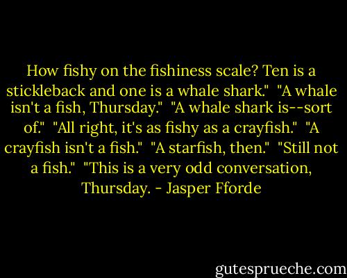 How fishy on the fishiness scale? Ten is a stickleback and one is a whale shark."<br /><br />"A whale isn't a fish, Thursday."<br /><br />"A whale shark is--sort of."<br /><br />"All right, it's as fishy as a crayfish."<br /><br />"A crayfish isn't a fish."<br /><br />"A starfish, then."<br /><br />"Still not a fish."<br /><br />"This is a very odd conversation, Thursday. - Jasper Fforde